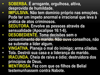 • SOBERBA. É arrogante, orgulhosa, altiva,
desprovida de humildade.
• IMPULSIVA. Não tem domínio próprio nas emoções.
Pode ter um ímpeto anormal e irracional que leva à
prática de atos criminosos.
• SEDUTORA. Envolve as pessoas através da
sensualidade (Apocalipse 16:1-6).
• DESOBEDIENTE. Toma decisões sem o
consentimento do marido. Não ouve conselhos, não
se submete a líder algum.
• VINGATIVA. Planeja o mal do inimigo; arma ciladas.
• Tola. Destrói sua casa e a liderança do marido.
• IRACUNDA. Cheia de raiva e ódio; destruidora dos
princípios de Deus.
• MENTIROSA. Fez com que os filhos de Belial
testemunhassem contra Nabote.
 