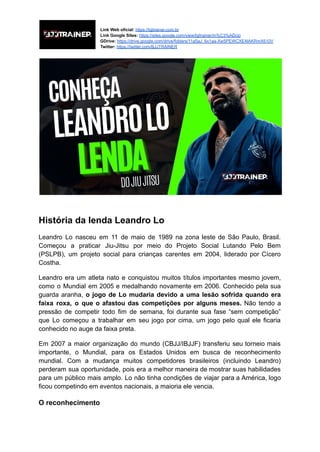 Link Web oficial: https://bjjtrainer.com.br
Link Google Sites: https://sites.google.com/view/bjjtrainer/in%C3%ADcio
GDrive: https://drive.google.com/drive/folders/11a5aJ_6x1aa-Xw5PEWCXE4IAKRmX610V
Twitter: https://twitter.com/BJJTRAINER
História da lenda Leandro Lo
Leandro Lo nasceu em 11 de maio de 1989 na zona leste de São Paulo, Brasil.
Começou a praticar Jiu-Jitsu por meio do Projeto Social Lutando Pelo Bem
(PSLPB), um projeto social para crianças carentes em 2004, liderado por Cícero
Costha.
Leandro era um atleta nato e conquistou muitos títulos importantes mesmo jovem,
como o Mundial em 2005 e medalhando novamente em 2006. Conhecido pela sua
guarda aranha, o jogo de Lo mudaria devido a uma lesão sofrida quando era
faixa roxa, o que o afastou das competições por alguns meses. Não tendo a
pressão de competir todo fim de semana, foi durante sua fase “sem competição”
que Lo começou a trabalhar em seu jogo por cima, um jogo pelo qual ele ficaria
conhecido no auge da faixa preta.
Em 2007 a maior organização do mundo (CBJJ/IBJJF) transferiu seu torneio mais
importante, o Mundial, para os Estados Unidos em busca de reconhecimento
mundial. Com a mudança muitos competidores brasileiros (incluindo Leandro)
perderam sua oportunidade, pois era a melhor maneira de mostrar suas habilidades
para um público mais amplo. Lo não tinha condições de viajar para a América, logo
ficou competindo em eventos nacionais, a maioria ele vencia.
O reconhecimento
 