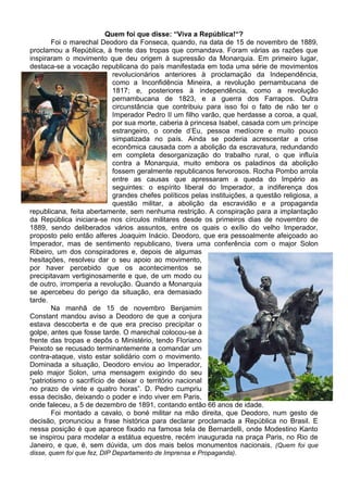 Quem foi que disse: “Viva a República!“?
        Foi o marechal Deodoro da Fonseca, quando, na data de 15 de novembro de 1889,
proclamou a República, à frente das tropas que comandava. Foram várias as razões que
inspiraram o movimento que deu origem à supressão da Monarquia. Em primeiro lugar,
destaca-se a vocação republicana do país manifestada em toda uma série de movimentos
                           revolucionários anteriores à proclamação da Independência,
                           como a Inconfidência Mineira, a revolução pernambucana de
                           1817; e, posteriores à independência, como a revolução
                           pernambucana de 1823, e a guerra dos Farrapos. Outra
                           circunstância que contribuiu para isso foi o fato de não ter o
                           Imperador Pedro II um filho varão, que herdasse a coroa, a qual,
                           por sua morte, caberia à princesa Isabel, casada com um príncipe
                           estrangeiro, o conde d’Eu, pessoa medíocre e muito pouco
                           simpatizada no país. Ainda se poderia acrescentar a crise
                           econômica causada com a abolição da escravatura, redundando
                           em completa desorganização do trabalho rural, o que influía
                           contra a Monarquia, muito embora os paladinos da abolição
                           fossem geralmente republicanos fervorosos. Rocha Pombo arrola
                           entre as causas que apressaram a queda do Império as
                           seguintes: o espírito liberal do Imperador, a indiferença dos
                           grandes chefes políticos pelas instituições, a questão religiosa, a
                           questão militar, a abolição da escravidão e a propaganda
republicana, feita abertamente, sem nenhuma restrição. A conspiração para a implantação
da República iniciara-se nos círculos militares desde os primeiros dias de novembro de
1889, sendo deliberados vários assuntos, entre os quais o exílio do velho Imperador,
proposto pelo então alferes Joaquim Inácio. Deodoro, que era pessoalmente afeiçoado ao
Imperador, mas de sentimento republicano, tivera uma conferência com o major Solon
Ribeiro, um dos conspiradores e, depois de algumas
hesitações, resolveu dar o seu apoio ao movimento,
por haver percebido que os acontecimentos se
precipitavam vertiginosamente e que, de um modo ou
de outro, irromperia a revolução. Quando a Monarquia
se apercebeu do perigo da situação, era demasiado
tarde.
        Na manhã de 15 de novembro Benjamim
Constant mandou aviso a Deodoro de que a conjura
estava descoberta e de que era preciso precipitar o
golpe, antes que fosse tarde. O marechal colocou-se à
frente das tropas e depôs o Ministério, tendo Floriano
Peixoto se recusado terminantemente a comandar um
contra-ataque, visto estar solidário com o movimento.
Dominada a situação, Deodoro enviou ao Imperador,
pelo major Solon, uma mensagem exigindo do seu
“patriotismo o sacrifício de deixar o território nacional
no prazo de vinte e quatro horas”. D. Pedro cumpriu
essa decisão, deixando o poder e indo viver em Paris,
onde faleceu, a 5 de dezembro de 1891, contando então 66 anos de idade.
        Foi montado a cavalo, o boné militar na mão direita, que Deodoro, num gesto de
decisão, pronunciou a frase histórica para declarar proclamada a República no Brasil. E
nessa posição é que aparece fixado na famosa tela de Bernardelli, onde Modestino Kanto
se inspirou para modelar a estátua equestre, recém inaugurada na praça Paris, no Rio de
Janeiro, e que, é, sem dúvida, um dos mais belos monumentos nacionais. (Quem foi que
disse, quem foi que fez, DIP Departamento de Imprensa e Propaganda).
 