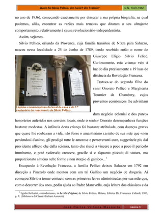J o s é C a r l o s V i l h e n a M e s q u i t a página 3
Quem foi Silvio Pellico. Um herói? Um Traidor? D.N. 13-IV-1982
no ano de 1936), começando exactamente por dissecar a sua própria biografia, na qual
podemos, aliás, encontrar as razões mais remotas que ditaram o seu ultrajante
comportamento, relativamente à causa revolucionário-independentista.
Assim, vejamos.
Silvio Pellico, oriundo da Provença, cuja família transitou de Nizza para Saluzzo,
nasceu nessa localidade a 25 de Junho de 1789, tendo recebido então o nome de
Giuseppe Eligio Silvio Felice.
Curiosamente, esta criança veio à
luz do dia precisamente a 19 luas de
distância da Revolução Francesa.
Tratava-se do segundo filho do
casal Onorato Pellico e Margherita
Tournier da Chambery, cujos
proventos económicos lhe advinham
dum negócio colonial e dos parcos
honorários auferidos nos correios locais, onde o senhor Onorato desempenhava funções
bastante modestas. A infância desta criança foi bastante atribulada, com doenças graves
que quase lhe roubavam a vida, não fosse o amantíssimo carinho de sua mãe que «non
perdendosi d'animo, gli prodigò tutte le amorose e perseveranti cure, suggeritele piu dal
previdente affecto che dalla scienza, tanto che riusci a vincere a poco a poco il pericolo
imminente, e potè vederselo crescere, gracile si e alquanto piccolo di statura, ma
proporzionato almeno nelle forme e non storpio di gambe»...1
Escapando à Revolução Francesa, a família Pellico deixou Saluzzo em 1792 em
direcção a Pinerolo onde montou com um tal Gullino um negócio de drogaria. Aí
começou Silvio a tomar contacto com as primeiras letras administradas por sua mãe que,
com o decorrer dos anos, pediu ajuda ao Padre Manavella, cuja leitura dos clássicos e da
1
Egídio Bellorini, «lntroduzione», in Le Mie Prigioni, de Silvio Pellico, Milano, Editrice Dr. Francesco Vallardi, 1907,
p. X. (Biblioteca di Classici Italiani Annotati).
Lápides comemorativas do local da casa e do 1.º
centenário do nascimento de Silvio Pellico
 