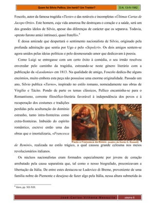 J o s é C a r l o s V i l h e n a M e s q u i t a página 6
Quem foi Silvio Pellico. Um herói? Um Traidor? D.N. 13-IV-1982
Foscolo, autor da famosa tragédia «Tieste» e das notáveis e incompletas «Últimas Cartas de
Jacopo Ortis». Este homem, cuja vida amorosa lhe destroçara o coração e a saúde, será um
dos grandes ídolos de Silvio, apesar das diferenças de carácter que os separava. Todavia,
«presto furono amici intrinseci, quasi fratelli».4
É dessa amizade que despertará o sentimento nacionalista de Silvio, originado pela
profunda admiração que sentia por Ugo e pelo «Sepolcri». Os dois amigos sentem-se
agora unidos pelas ideias políticas e pelo desmesurado amor que dedicavam à poesia.
Como Luigi se entregasse com um certo êxito à comédia, o seu irmão resolveu
enveredar pelo caminho da tragédia, estreando-se neste género literário com a
publicação da «Laodamia» em 1813. Na qualidade de amigo, Foscolo dedica-lhe alguns
encómios, muito embora esta peça não possuísse uma enorme originalidade. Passado um
ano, Silvio publica «Turno», inspirado no estilo romano, nomeadamente nas obras de
Virgílio e Tácito. Pondo de parte os temas clássicos, Pellico encaminha-se para o
Romantismo, corrente filosófico-literária favorável à independência dos povos e à
recuperação dos costumes e tradições
perdidas pela aculturação do domínio
estranho, tanto intra-fronteiras como
extra-fronteiras. Imbuído do espírito
romântico, escreve então uma das
obras que o imortalizaria, «Francesca
de Remini», realizada no estilo trágico, a qual causou grande celeuma nos meios
revolucionários italianos.
Os núcleos nacionalistas eram formados especialmente por jovens de coração
arrebatado pela causa separatista que, tal como o nosso biografado, preconizavam a
libertação da Itália. De entre estes destacou-se Ludovico di Breme, proveniente de uma
família nobre do Piemonte e desejoso de fazer algo pela Itália, nessa altura submetida às
4
Idem, pp. XII-XIII.
Paolo e Francesca da Rimini, quadro de Dante G. Rossetti
 