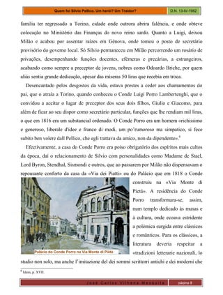 J o s é C a r l o s V i l h e n a M e s q u i t a página 8
Quem foi Silvio Pellico. Um herói? Um Traidor? D.N. 13-IV-1982
família ter regressado a Torino, cidade onde outrora abrira falência, e onde obteve
colocação no Ministério das Finanças do novo reino sardo. Quanto a Luigi, deixou
Milão e acabou por assentar raízes em Génova, onde tomou o posto de secretário
provisório do governo local. Só Silvio permaneceu em Milão percorrendo um rosário de
privações, desempenhando funções docentes, efémeras e precárias, a estrangeiros,
acabando como sempre a preceptor de jovens, nobres como Odoardo Briche, por quem
aliás sentia grande dedicação, apesar das míseras 50 liras que recebia em troca.
Desencantado pelos desgostos da vida, estava prestes a ceder aos chamamentos do
pai, que o atraía a Torino, quando conheceu o Conde Luigi Porro Lambertenghi, que o
convidou a aceitar o lugar de preceptor dos seus dois filhos, Giulio e Giacomo, para
além de ficar ao seu dispor como secretário particular, funções que lhe rendiam mil liras,
o que em 1816 era um substancial ordenado. O Conde Porro era um homem «richissimo
e generoso, liberale d'idee e franco di modi, um po’rumoroso ma simpatico, si fece
subito ben volere dall Pellico, che egli trattava da amico, non da dipendente».6
Efectivamente, a casa do Conde Porro era poiso obrigatório dos espíritos mais cultos
da época, daí o relacionamento de Silvio com personalidades como Madame de Stael,
Lord Byron, Stendhal, Sismondi e outros, que ao passarem por Milão não dispensavam o
repousante conforto da casa da «Via dei Piatti» ou do Palácio que em 1818 o Conde
construiu na «Via Monte di
Pietá». A residência do Conde
Porro transformara-se, assim,
num templo dedicado às musas e
à cultura, onde ecoava estridente
a polémica surgida entre clássicos
e românticos. Para os clássicos, a
literatura deveria respeitar a
«tradizioni letterarie nazionali, lo
studio non solo, ma anche l’imitazione del dei sommi scrittorri antichi e dei moderni che
6
Idem, p. XVII.
Palácio do Conde Porro na Via Monte di Piètá
 