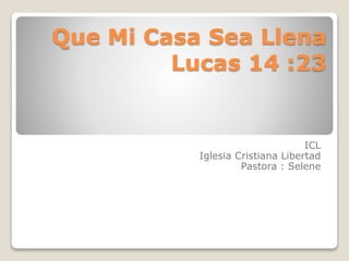 Que Mi Casa Sea Llena
Lucas 14 :23
ICL
Iglesia Cristiana Libertad
Pastora : Selene
 