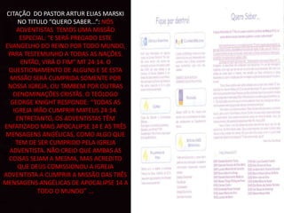 CITAÇÃO DO PASTOR ARTUR ELIAS MARSKI
NO TITULO “QUERO SABER...”: NÓS
ADVENTISTAS TEMOS UMA MISSÃO
ESPECIAL: “E SERÁ PREGADO ESTE
EVANGELHO DO REINO POR TODO MUNDO,
PARA TESTEMUNHO A TODAS AS NAÇÕES.
ENTÃO, VIRÁ O FIM” MT 24:14. O
QUESTIONAMENTO DE ALGUNS E SE ESTA
MISSÃO SERÁ CUMPRIDA SOMENTE POR
NOSSA IGREJA, OU TAMBEM POR OUTRAS
DENOMINAÇÕES CRISTÃS. O TEÓLOGO
GEORGE KNIGHT RESPONDE: “TODAS AS
IGREJA IRÃO CUMPRIR MATEUS 24:14.
ENTRETANTO, OS ADVENTISTAS TÊM
ENFATIZADO MAIS APOCALIPSE 14 E AS TRÊS
MENSAGENS ANGÉLICAS, COMO ALGO QUE
TEM DE SER CUMPRIDO PELA IGREJA
ADVENTISTA. NÃO CREIO QUE AMBAS AS
COISAS SEJAM A MESMA, MAS ACREDITO
QUE DEUS COMISSIONOU A IGREJA
ADVENTISTA A CUMPRIR A MISSÃO DAS TRÊS
MENSAGENS ANGÉLICAS DE APOCALIPSE 14 A
TODO O MUNDO” ...
 
