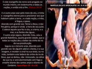 E este evangelho do reino será pregado no
mundo inteiro, em testemunho a todas as
nações, e então virá o fim. Mateus 24:14
E vi outro anjo voar pelo meio do céu, e tinha
o evangelho eterno para o proclamar aos que
habitam sobre a terra , e a toda nação, e tribo,
e língua, e povo,
dizendo com grande voz: Temei a Deus, e dai-
lhe glória; porque é vinda a hora do seu juízo.
E adorai aquele que fez o céu, e a terra, e o
mar, e as fontes das águas.
E outro anjo seguiu, dizendo: Caiu, caiu a
grande Babilônia, aquela grande cidade, que a
todas as nações deu a beber do vinho da ira
da sua prostituição.
Seguiu-os o terceiro anjo, dizendo com
grande voz: Se alguém adorar a besta, e a sua
imagem, e receber o sinal na sua testa, ou na
mão, também este beberá do vinho da ira de
Deus, que se deitou, não misturado, no cálice
da sua ira; e será atormentado com fogo e
enxofre diante dos santos anjos e diante do
Cordeiro. Apocalipse 14 : 6 a 10
MATEUS 24:14 E APOCALIPSE 14 : 6 A 10
 