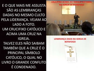 E O QUE MAIS ME ASSUSTA
SÃO AS LEMBRANÇAS
DADAS NO MESMO CULTO
PELA LIDERANÇA. VEJAM AO
LADO A FOTO.
UM CRUCIFIXO CATÓLICO E
ACIMA UMA CRUZ NA
IGREJA.
TALVEZ ELES NÃO SAIBAM
TAMBÉM QUE A CRUZ É O
PRINCIPAL SÍMBOLO
CATÓLICO, O QUAL NO
LIVRO O GRANDE CONFLITO
É CONDENADO.
CRUCIFIXO ACIMA DO TANQUE BATISMAL
NA IGREJA DE BOTAFOGO
LENBRANÇA DADA NA IGREJA DE
BOTAFOGO
 