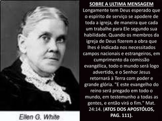 SOBRE A ULTIMA MENSAGEM
Longamente tem Deus esperado que
o espírito de serviço se apodere de
toda a igreja, de maneira que cada
um trabalhe para Ele segundo sua
habilidade. Quando os membros da
igreja de Deus fizerem a obra que
lhes é indicada nos necessitados
campos nacionais e estrangeiros, em
cumprimento da comissão
evangélica, todo o mundo será logo
advertido, e o Senhor Jesus
retornará à Terra com poder e
grande glória. "E este evangelho do
reino será pregado em todo o
mundo, em testemunho a todas as
gentes, e então virá o fim." Mat.
24:14. (ATOS DOS APOSTÓLOS,
PAG. 111).
 