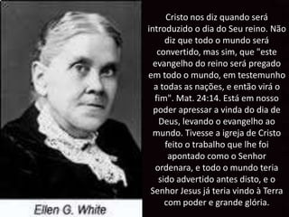 Cristo nos diz quando será
introduzido o dia do Seu reino. Não
diz que todo o mundo será
convertido, mas sim, que "este
evangelho do reino será pregado
em todo o mundo, em testemunho
a todas as nações, e então virá o
fim". Mat. 24:14. Está em nosso
poder apressar a vinda do dia de
Deus, levando o evangelho ao
mundo. Tivesse a igreja de Cristo
feito o trabalho que lhe foi
apontado como o Senhor
ordenara, e todo o mundo teria
sido advertido antes disto, e o
Senhor Jesus já teria vindo à Terra
com poder e grande glória.
 