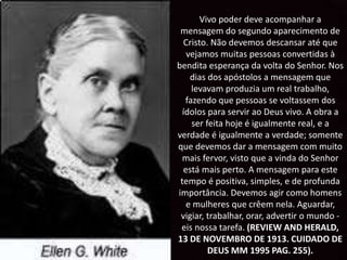 Vivo poder deve acompanhar a
mensagem do segundo aparecimento de
Cristo. Não devemos descansar até que
vejamos muitas pessoas convertidas à
bendita esperança da volta do Senhor. Nos
dias dos apóstolos a mensagem que
levavam produzia um real trabalho,
fazendo que pessoas se voltassem dos
ídolos para servir ao Deus vivo. A obra a
ser feita hoje é igualmente real, e a
verdade é igualmente a verdade; somente
que devemos dar a mensagem com muito
mais fervor, visto que a vinda do Senhor
está mais perto. A mensagem para este
tempo é positiva, simples, e de profunda
importância. Devemos agir como homens
e mulheres que crêem nela. Aguardar,
vigiar, trabalhar, orar, advertir o mundo -
eis nossa tarefa. (REVIEW AND HERALD,
13 DE NOVEMBRO DE 1913. CUIDADO DE
DEUS MM 1995 PAG. 255).
 
