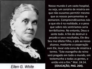 Nosso mundo é um vasto hospital,
ou seja, um cenário de miséria em
que não ousamos permitir mesmo
que os nossos pensamentos se
demorem. Compreendêssemos nós
o que ele é na realidade, e o peso
que sobre nós sentiríamos seria
terribilíssimo. No entanto, Deus o
sente todo. A fim de destruir o
pecado e seus resultados, Ele deu
Seu mui dileto Filho, e pôs ao nosso
alcance, mediante a cooperação
com Ele, levar esta cena de miséria a
termo. "Este evangelho do reino
será pregado em todo o mundo, em
testemunho a todas as gentes, e
então virá o fim." Mat. 24:14.
(EDUCAÇÃO, PAG. 264).
 