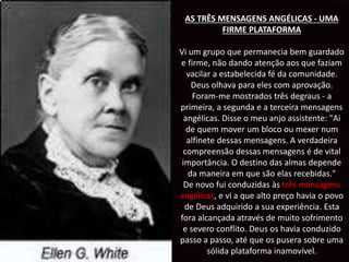 AS TRÊS MENSAGENS ANGÉLICAS - UMA
FIRME PLATAFORMA
Vi um grupo que permanecia bem guardado
e firme, não dando atenção aos que faziam
vacilar a estabelecida fé da comunidade.
Deus olhava para eles com aprovação.
Foram-me mostrados três degraus - a
primeira, a segunda e a terceira mensagens
angélicas. Disse o meu anjo assistente: "Ai
de quem mover um bloco ou mexer num
alfinete dessas mensagens. A verdadeira
compreensão dessas mensagens é de vital
importância. O destino das almas depende
da maneira em que são elas recebidas."
De novo fui conduzidas às três mensagens
angélicas, e vi a que alto preço havia o povo
de Deus adquirido a sua experiência. Esta
fora alcançada através de muito sofrimento
e severo conflito. Deus os havia conduzido
passo a passo, até que os pusera sobre uma
sólida plataforma inamovível.
 