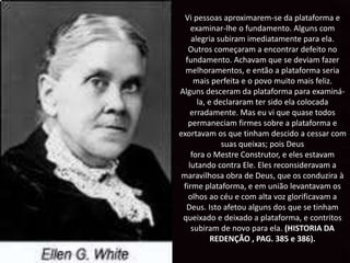 Vi pessoas aproximarem-se da plataforma e
examinar-lhe o fundamento. Alguns com
alegria subiram imediatamente para ela.
Outros começaram a encontrar defeito no
fundamento. Achavam que se deviam fazer
melhoramentos, e então a plataforma seria
mais perfeita e o povo muito mais feliz.
Alguns desceram da plataforma para examiná-
la, e declararam ter sido ela colocada
erradamente. Mas eu vi que quase todos
permaneciam firmes sobre a plataforma e
exortavam os que tinham descido a cessar com
suas queixas; pois Deus
fora o Mestre Construtor, e eles estavam
lutando contra Ele. Eles reconsideravam a
maravilhosa obra de Deus, que os conduzira à
firme plataforma, e em união levantavam os
olhos ao céu e com alta voz glorificavam a
Deus. Isto afetou alguns dos que se tinham
queixado e deixado a plataforma, e contritos
subiram de novo para ela. (HISTORIA DA
REDENÇÃO , PAG. 385 e 386).
 