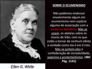 SOBRE O ECUMENISMO
Não podemos endossar
envolvimento algum em
ecumenismo nem espécie
alguma de associação com a
moderna Babilônia. Não se
unam, os atalaias sobre os
muros de Sião, com os que
estão a tornar de nenhum efeito
a verdade como ela é em Cristo.
Não se juntem eles à
confederação de incredulidade,
papismo e protestantismo. (4BC
Pág. 1141)
 