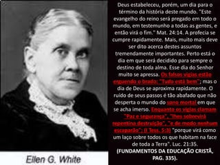 Deus estabeleceu, porém, um dia para o
término da história deste mundo. "Este
evangelho do reino será pregado em todo o
mundo, em testemunho a todas as gentes, e
então virá o fim." Mat. 24:14. A profecia se
cumpre rapidamente. Mais, muito mais deve
ser dito acerca destes assuntos
tremendamente importantes. Perto está o
dia em que será decidido para sempre o
destino de toda alma. Esse dia do Senhor
muito se apressa. Os falsos vigias estão
erguendo o brado: "Tudo está bem"; mas o
dia de Deus se aproxima rapidamente. O
ruído de seus passos é tão abafado que não
desperta o mundo do sono mortal em que
se acha imerso. Enquanto os vigias clamam
"Paz e segurança", "lhes sobrevirá
repentina destruição", "e de modo nenhum
escaparão"; (I Tess. 5:3) "porque virá como
um laço sobre todos os que habitam na face
de toda a Terra". Luc. 21:35.
(FUNDAMENTOS DA EDUCAÇÃO CRISTÃ,
PAG. 335).
 