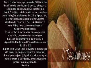 Com todas essas provas da Bíblia e do
Espírito de profecia só posso chegar a
seguinte conclusão: Os lideres da
I.A.S.D estão totalmente equivocados
em relação a Mateus 24:14 e Apoc. 14,
e em total apostasia e em Guerra
declarada contra o Deus Altíssimo e
seu Filho Jesus, ao se unirem a
Moderna Babilônia.
E só tenho a lamentar para aqueles
que não querem ver tudo isso.
E assim se cumpre o que falou o
Apostolo Paulo em II Tessalonicenses
2: 11 e 12
E por isso Deus lhes enviará a operação
do erro, para que creiam a mentira;
Para que sejam julgados todos os que
não creram a verdade, antes tiveram
prazer na iniqüidade.
Amém
 