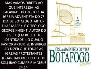 MAS VAMOS DIRETO AO
QUE INTERESSA AS
PALAVRAS DO PASTOR DA
IGREJA ADVENTISTA DO 7º
DIA DE BOTAFOGO ARTUR
ELIAS MARSKI E O TEÓLOGO
GEORGE KNIGHT AUTOR DO
LIVRO (EM BUSCA DE
IDENTIDADE ), O QUAL O
PASTOR ARTUR SE INSPIROU
AO DIZER QUE TODAS AS
IGREJAS PROTESTANTES
(GUARDADORES DO DIA DO
SOL) IRÃO CUMPRIR MATEUS
24:14.
 