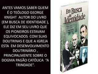 ANTES VAMOS SABER QUEM
É O TEÓLOGO GEORGE
KNIGHT AUTOR DO LIVRO
(EM BUSCA DE IDENTIDADE ),
ELE DIZ EM SEU LIVRO QUE
OS PIONEIROS ESTAVAM
EQUIVOCADOS COM SUAS
DOUTRINAS E QUE A IGREJA
ESTA EM DESENVOLVIMENTO
DOUTRINÁRIO ,
PRINCIPALMENTE SOBRE O
DOGMA PAGÃO CATÓLICA “A
TRINDADE”.
 