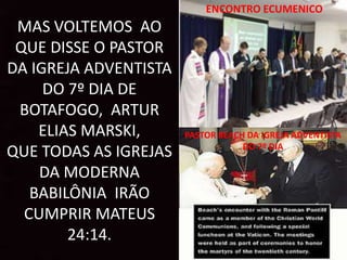 MAS VOLTEMOS AO
QUE DISSE O PASTOR
DA IGREJA ADVENTISTA
DO 7º DIA DE
BOTAFOGO, ARTUR
ELIAS MARSKI,
QUE TODAS AS IGREJAS
DA MODERNA
BABILÔNIA IRÃO
CUMPRIR MATEUS
24:14.
PASTOR BEACH DA IGREJA ADVENTISTA
DO 7º DIA
ENCONTRO ECUMENICO
 