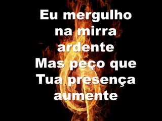 Eu mergulho
na mirra
ardente
Mas peço que
Tua presença
aumente
 