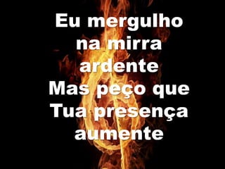 Eu mergulho
na mirra
ardente
Mas peço que
Tua presença
aumente
 