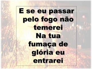E se eu passar
pelo fogo não
temerei
Na tua
fumaça de
glória eu
entrarei
 