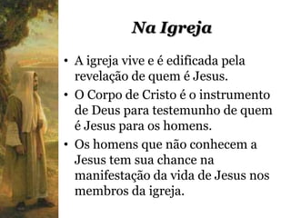 Na Igreja
• A igreja vive e é edificada pela
  revelação de quem é Jesus.
• O Corpo de Cristo é o instrumento
  de Deus para testemunho de quem
  é Jesus para os homens.
• Os homens que não conhecem a
  Jesus tem sua chance na
  manifestação da vida de Jesus nos
  membros da igreja.
 