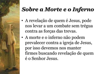 Sobre a Morte e o Inferno
• A revelação de quem é Jesus, pode
  nos levar a um combate sem trégua
  contra as forças das trevas.
• A morte e o inferno não podem
  prevalecer contra a igreja de Jesus,
  por isso devemos nos manter
  firmes buscando revelação de quem
  é o Senhor Jesus.
 