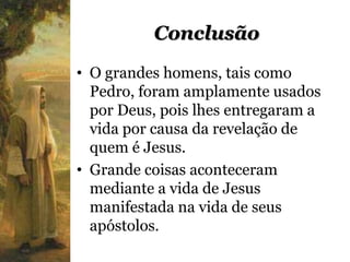 Conclusão
• O grandes homens, tais como
  Pedro, foram amplamente usados
  por Deus, pois lhes entregaram a
  vida por causa da revelação de
  quem é Jesus.
• Grande coisas aconteceram
  mediante a vida de Jesus
  manifestada na vida de seus
  apóstolos.
 