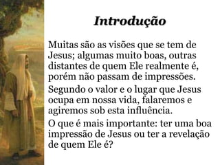 Introdução
Muitas são as visões que se tem de
Jesus; algumas muito boas, outras
distantes de quem Ele realmente é,
porém não passam de impressões.
Segundo o valor e o lugar que Jesus
ocupa em nossa vida, falaremos e
agiremos sob esta influência.
O que é mais importante: ter uma boa
impressão de Jesus ou ter a revelação
de quem Ele é?
 