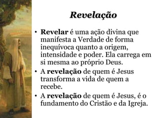 Revelação
• Revelar é uma ação divina que
  manifesta a Verdade de forma
  inequívoca quanto a origem,
  intensidade e poder. Ela carrega em
  si mesma ao próprio Deus.
• A revelação de quem é Jesus
  transforma a vida de quem a
  recebe.
• A revelação de quem é Jesus, é o
  fundamento do Cristão e da Igreja.
 