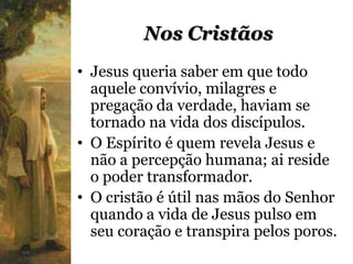 Nos Cristãos
• Jesus queria saber em que todo
  aquele convívio, milagres e
  pregação da verdade, haviam se
  tornado na vida dos discípulos.
• O Espírito é quem revela Jesus e
  não a percepção humana; ai reside
  o poder transformador.
• O cristão é útil nas mãos do Senhor
  quando a vida de Jesus pulso em
  seu coração e transpira pelos poros.
 