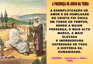A EXEMPLIFICAÇÃO DE
AMOR E DE HUMILDADE
DO CRISTO FOI ÚNICA
EM TODOS OS TEMPOS,
SENDO A MAIOR
PRESENÇA, O MAIS ALTO
MARCO, A MAIS
ELEVADA
E IMORREDOURA
EXPRESSÃO DE TODA
A HISTÓRIA DA
HUMANIDADE.
(ÁUREO - Universo e Vida -
FEB)
 