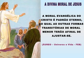 A MORAL EVANGÉLICA DO
CRISTO É PADRÃO ETERNO,
AO QUAL AS OUTRAS FORMAS
TRANSITÓRIAS DE MORAL
MENOR TERÃO AFINAL DE
AJUSTAR-SE.
(ÁUREO – Universo e Vida - FEB)
 