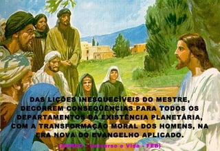 DAS LIÇÕES INESQUECÍVEIS DO MESTRE,
DECORREM CONSEQÜÊNCIAS PARA TODOS OS
DEPARTAMENTOS DA EXISTÊNCIA PLANETÁRIA,
COM A TRANSFORMAÇÃO MORAL DOS HOMENS, NA
ERA NOVA DO EVANGELHO APLICADO.
(ÁUREO - Universo e Vida - FEB)
 