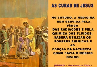 NO FUTURO, A MEDICINA
BEM SERVIDA PELA
FÍSICA
DAS RADIAÇÕES E PELA
QUÍMICA DOS FLUIDOS,
SABERÁ UTILIZAR OS
PODERES ANÍMICOS E
AS
FORÇAS DA NATUREZA,
COMO FAZIA O MÉDICO
DIVINO.
(ÁUREO – Universo e Vida -
 
