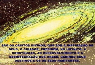 SÃO OS CRISTOS DIVINOS, QUE SOB A INSPIRAÇÃO DE
DEUS, O CRIADOR, PRESIDEM, NO INFINITO, À
CONSTRUÇÃO, AO DESENVOLVIMENTO E À
DESINTEGRAÇÃO DOS ORBES, GERINDO SEUS
DESTINOS E OS DE SEUS HABITANTES.
 