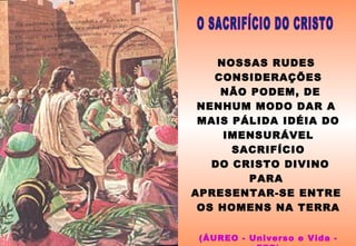 NOSSAS RUDES
CONSIDERAÇÕES
NÃO PODEM, DE
NENHUM MODO DAR A
MAIS PÁLIDA IDÉIA DO
IMENSURÁVEL
SACRIFÍCIO
DO CRISTO DIVINO
PARA
APRESENTAR-SE ENTRE
OS HOMENS NA TERRA
(ÁUREO - Universo e Vida -
 