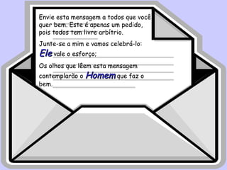 Envie esta mensagem a todos que você quer bem. Este é apenas um pedido, pois todos tem livre arbítrio. Junte-se a mim e vamos celebrá-lo:  Ele  vale o esforço;  Os olhos que lêem esta mensagem contemplarão o  Homem  que faz o bem. 