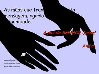 As mãos que transmitirem esta mensagem, agirão em beneficio da humanidade. A paz do SENHOR Jesus! Amém . [email_address] Texto: Quem é Jesus Cristo Autor: Desconhecido 