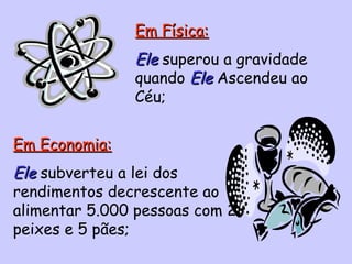 Em Física: Ele  superou a gravidade quando  Ele  Ascendeu ao Céu; Em Economia: Ele   subverteu a lei dos rendimentos decrescente ao alimentar 5.000 pessoas com 2 peixes e 5 pães; 