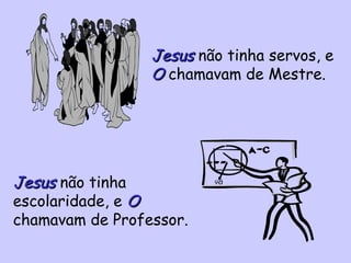 Jesus  não tinha servos, e  O  chamavam de Mestre. Jesus  não tinha escolaridade, e  O  chamavam de Professor. 