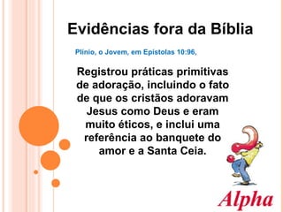 Evidências fora da Bíblia Plínio, o Jovem, em Epístolas 10:96,  Registrou práticas primitivas de adoração, incluindo o fato de que os cristãos adoravam Jesus como Deus e eram muito éticos, e inclui uma referência ao banquete do amor e a Santa Ceia. 