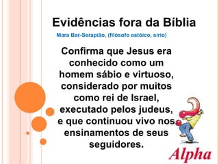 Evidências fora da Bíblia Mara Bar-Serapião, (filósofo estóico, sírio) Confirma que Jesus era conhecido como um homem sábio e virtuoso, considerado por muitos como rei de Israel, executado pelos judeus, e que continuou vivo nos ensinamentos de seus seguidores. 