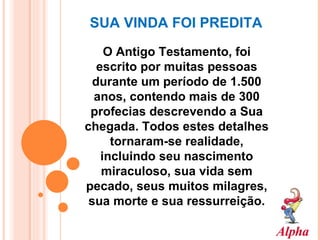 SUA VINDA FOI PREDITA O Antigo Testamento, foi escrito por muitas pessoas durante um período de 1.500 anos, contendo mais de 300 profecias descrevendo a Sua chegada. Todos estes detalhes tornaram-se realidade, incluindo seu nascimento miraculoso, sua vida sem pecado, seus muitos milagres, sua morte e sua ressurreição. 