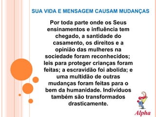 SUA VIDA E MENSAGEM CAUSAM MUDANÇAS  Por toda parte onde os Seus ensinamentos e influência tem chegado, a santidade do casamento, os direitos e a opinião das mulheres na sociedade foram reconhecidos;  leis para proteger crianças foram feitas; a escravidão foi abolida; e uma multidão de outras mudanças foram feitas para o bem da humanidade. Indivíduos também são transformados drasticamente. 