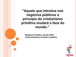 "Aquele que introduz nos negócios públicos o princípio do cristianismo primitivo mudará a face do mundo."   Benjamin Franklin, século XVIII,  norte-americano inventor e político. 