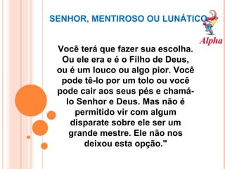 SENHOR, MENTIROSO OU LUNÁTICO Você terá que fazer sua escolha. Ou ele era e é o Filho de Deus, ou é um louco ou algo pior. Você pode tê-lo por um tolo ou você pode cair aos seus pés e chamá-lo Senhor e Deus. Mas não é permitido vir com algum disparate sobre ele ser um grande mestre. Ele não nos deixou esta opção." 