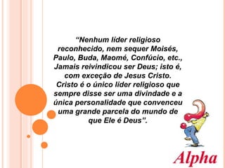 “ Nenhum líder religioso reconhecido, nem sequer Moisés, Paulo, Buda, Maomé, Confúcio, etc., Jamais reivindicou ser Deus; isto é, com exceção de Jesus Cristo. Cristo é o único líder religioso que sempre disse ser uma divindade e a única personalidade que convenceu uma grande parcela do mundo de que Ele é Deus”. 