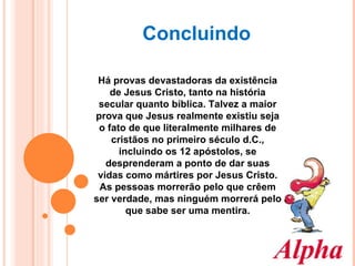 Há provas devastadoras da existência de Jesus Cristo, tanto na história secular quanto bíblica. Talvez a maior prova que Jesus realmente existiu seja o fato de que literalmente milhares de cristãos no primeiro século d.C., incluindo os 12 apóstolos, se desprenderam a ponto de dar suas vidas como mártires por Jesus Cristo. As pessoas morrerão pelo que crêem ser verdade, mas ninguém morrerá pelo que sabe ser uma mentira. Concluindo 
