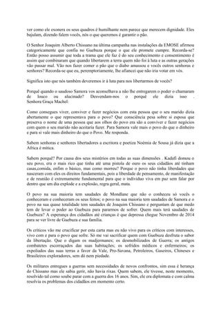 ver como ele exonera os seus quadros é humilhante nem parece que merecem dignidade. Eles
bajulam, dizendo falem vocês, nós o que queremos é garantir o pão.
O Senhor Joaquim Alberto Chissano na última campanha nas instalações da EMOSE afirmou
categoricamente que confia no Guebuza porque o que ele promete cumpre. Recorda-se?
Então posso assumir que toda a trama que ele faz é do seu conhecimento e consentimento é
assim que combinaram que quando libertarem a terra quem não foi à luta e as outras gerações
vão passar mal. Vão nos fazer comer o pão que o diabo amassou e vocês outros senhoras e
senhores? Recorda-se que eu, peremptoriamente, lhe afiancei que não iria votar em vós.
Significa isto que nós também deveremos ir à luta para nos libertarmos de vocês?
Porquê quando o saudoso Samora vos aconselhava a não lhe entregarem o poder o chamaram
de louco ou alucinado? Desvendam-nos o porquê ele dizia isso .
Senhora Graça Machel:
Como consegues viver, conviver e fazer negócios com esta pessoa que o seu marido dizia
abertamente o que representava para o povo? Que consciência pesa sobre si esposa que
preserva o nome de uma pessoa que aos olhos do povo era são a conviver e fazer negócios
com quem o seu marido não aceitaria fazer. Para Samora vale mais o povo do que o dinheiro
e para si vale mais dinheiro do que o Povo. Me responda.
Sabem senhoras e senhores libertadores a escritora e poetiza Noémia de Sousa já dizia que a
Africa é mítica.
Sabem porquê? Por causa dos seus mistérios em todas as suas dimensões . Kadafi domou o
seu povo, era o mais rico que tinha até uma pistola de ouro os seus cidadãos até tinham
casas,comida, enfim o básico, mas como morreu? Porque o povo não tinha liberdades que
nasceram com eles os direitos fundamentais, pois a liberdade de pensamento, de manifestação
e de reunião é extremamente fundamental para que o individuo viva em paz sem falar por
dentro que um dia explode e a explosão, regra geral, mata.
O povo na sua maioria tem saudades de Mondlane que não o conheceu só vocês o
conheceram e conheceram os seus feitos; o povo na sua maioria tem saudades de Samora e o
povo na sua quase totalidade tem saudades de Joaquim Chissano e perguntam de que medo
tem de levar o poder ao Guebuza para pararmos de sofrer. Quem mais terá saudades de
Guebuza? A esperança dos cidadãos até crianças é que depressa chegue Novembro de 2014
para se ver livre de Guebuza e sua família.
Os críticos vão me crucificar por esta carta mas eu não vivo para os críticos com interesses,
vivo com e para o povo que sofre. Só me vai sacrificar quem com Guebuza desfruta o sabor
da libertação. Que o digam os madjermanes; os desmobilizados de Guerra; os antigos
combatetes escorraçados das suas habitações; os sofridos médicos e enfermeiros; os
expoliados das suas terras a favor da Vale, Pro-Savana, Petroleiros, Gaseiros, Chineses e
Brasileiros exploradores, sem dó nem piedade.
Os militares entregues a guerras sem necessidades de novos confrontos, sim essa é herança
do Chissano mas ele sabia gerir, não havia rixas. Quem sabem, ele tivesse, neste momento,
resolvido tal como soube parar com a guerra dos 16 anos. Sim, ele era diplomata e com calma
resolvia os problemas dos cidadãos em momento certo.

 